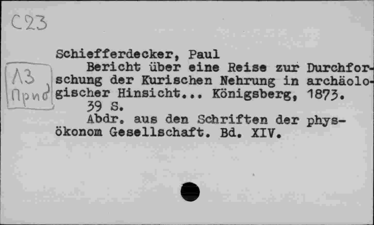 ﻿С'23
Schiefferdeскег, Paul
Bericht über eine Reise zur schung der Kurischen Nehrung in Прио gischer Hinsicht... Königsberg, 39 S.
Abdr. aus den Schriften der
archäolO' 1873.
Ökonom Gesellschaft. Bd. XIV.
phys-